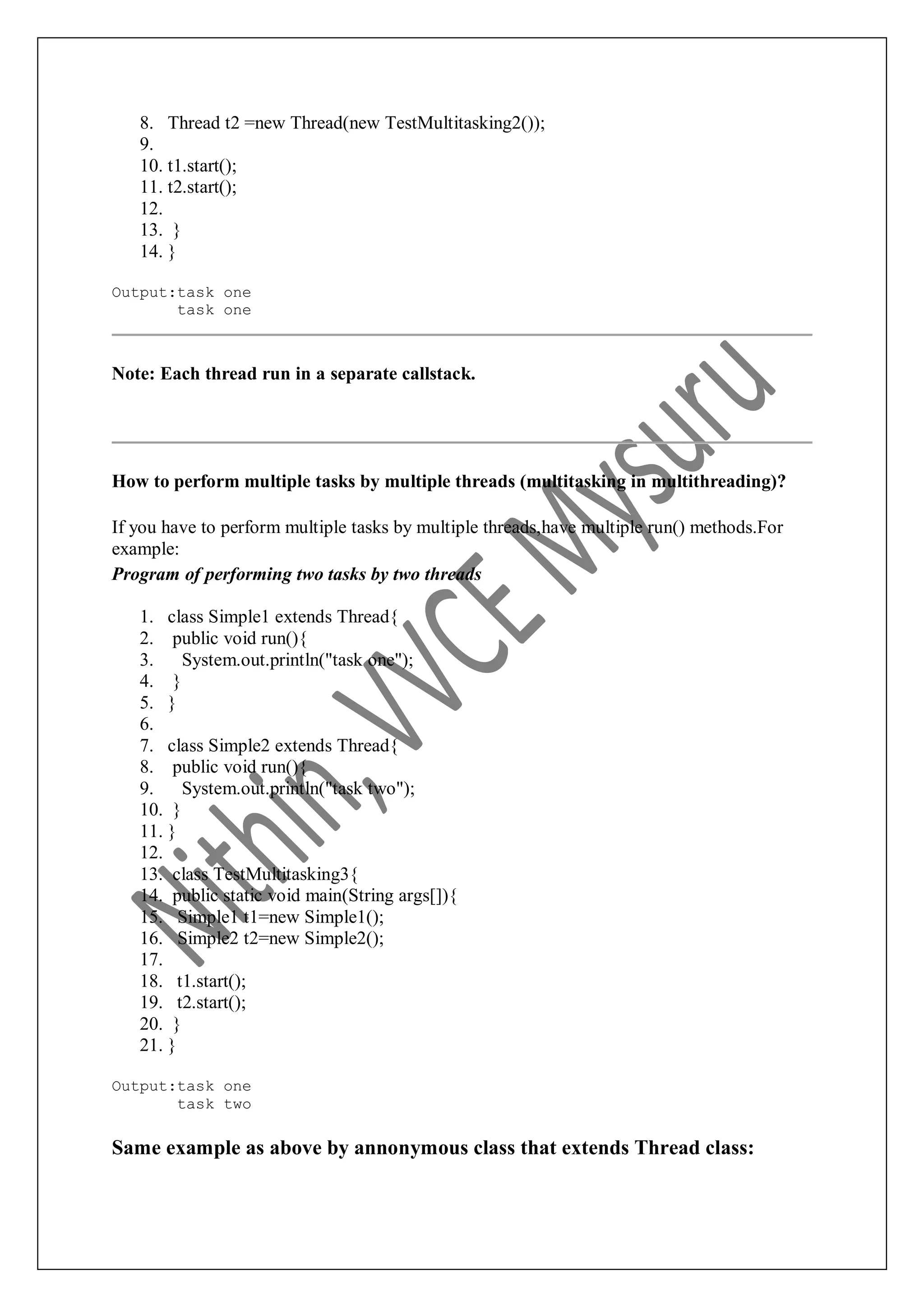 8. Thread t2 =new Thread(new TestMultitasking2()); 9. 10. t1.start(); 11. t2.start(); 12. 13. } 14. } Output:task one task one Note: Each thread run in a separate callstack. How to perform multiple tasks by multiple threads (multitasking in multithreading)? If you have to perform multiple tasks by multiple threads,have multiple run() methods.For example: Program of performing two tasks by two threads 1. class Simple1 extends Thread{ 2. public void run(){ 3. System.out.println("task one"); 4. } 5. } 6. 7. class Simple2 extends Thread{ 8. public void run(){ 9. System.out.println("task two"); 10. } 11. } 12. 13. class TestMultitasking3{ 14. public static void main(String args[]){ 15. Simple1 t1=new Simple1(); 16. Simple2 t2=new Simple2(); 17. 18. t1.start(); 19. t2.start(); 20. } 21. } Output:task one task two Same example as above by annonymous class that extends Thread class: 