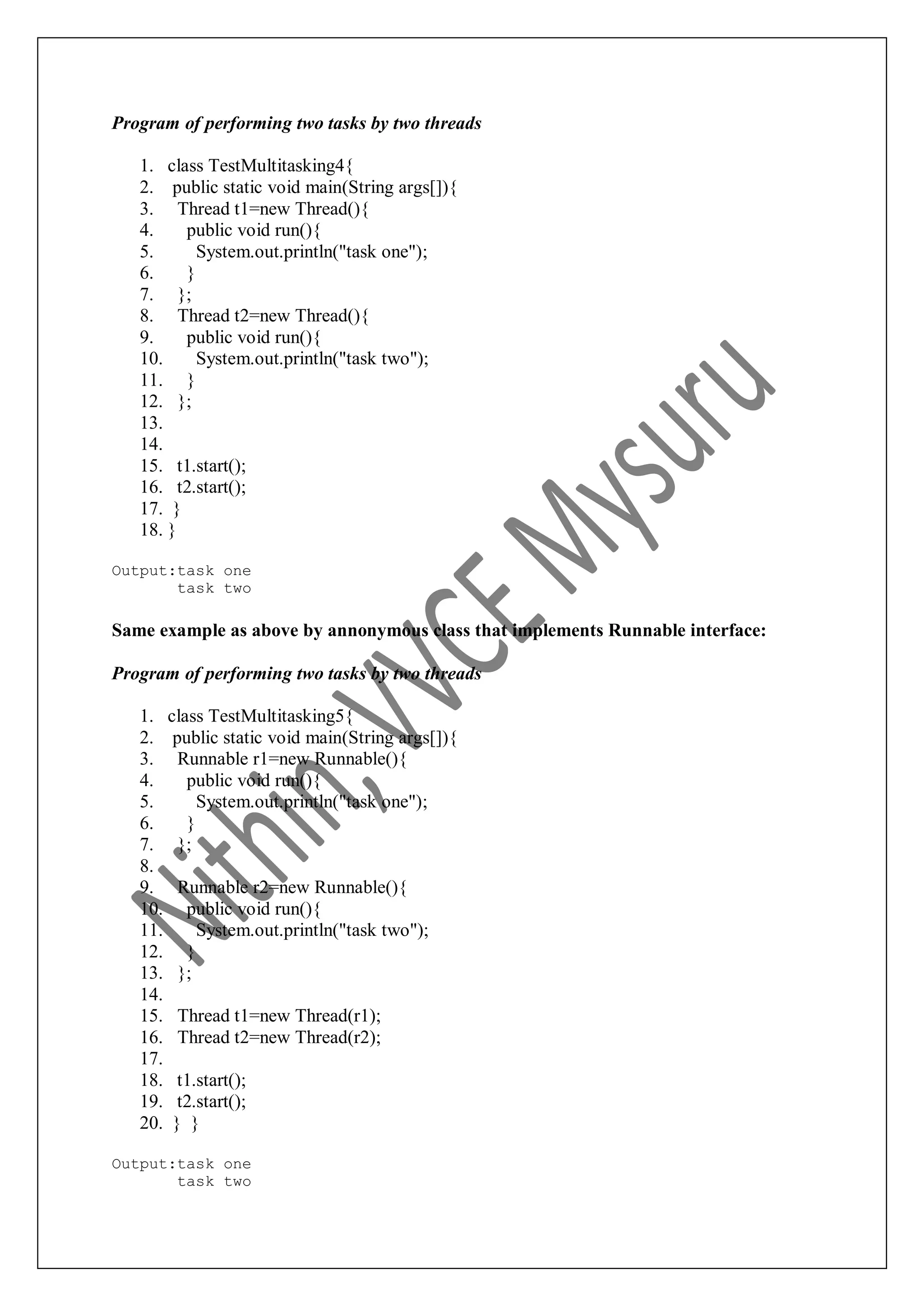 Program of performing two tasks by two threads 1. class TestMultitasking4{ 2. public static void main(String args[]){ 3. Thread t1=new Thread(){ 4. public void run(){ 5. System.out.println("task one"); 6. } 7. }; 8. Thread t2=new Thread(){ 9. public void run(){ 10. System.out.println("task two"); 11. } 12. }; 13. 14. 15. t1.start(); 16. t2.start(); 17. } 18. } Output:task one task two Same example as above by annonymous class that implements Runnable interface: Program of performing two tasks by two threads 1. class TestMultitasking5{ 2. public static void main(String args[]){ 3. Runnable r1=new Runnable(){ 4. public void run(){ 5. System.out.println("task one"); 6. } 7. }; 8. 9. Runnable r2=new Runnable(){ 10. public void run(){ 11. System.out.println("task two"); 12. } 13. }; 14. 15. Thread t1=new Thread(r1); 16. Thread t2=new Thread(r2); 17. 18. t1.start(); 19. t2.start(); 20. } } Output:task one task two 