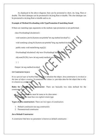 As displayed in the above diagram, byte can be promoted to short, int, long, float or
double. The short datatype can be promoted to int,long,float or double. The char datatype can
be promoted to int,long,float or double and so on.
Example of Method Overloading with TypePromotion if matching found
If there are matching type arguments in the method, type promotion is not performed.
class OverloadingCalculation2{
void sum(int a,int b){System.out.println("int arg method invoked");}
void sum(long a,long b){System.out.println("long arg method invoked");}
public static void main(String args[]){
OverloadingCalculation2 obj=new OverloadingCalculation2();
obj.sum(20,20);//now int arg sum() method gets invoked
} }
Output: int arg method invoked
2.6 Constructor in java
It is a special type of method that is used to initialize the object. Java constructor is invoked at
the time of object creation. It constructs the values i.e. provides data for the object that is why
it is known as constructor.
Rules for creating java constructor: There are basically two rules defined for the
constructor.
1. Constructor name must be same as its class name
2. Constructor must have no explicit return type
Types of java constructors: There are two types of constructors:
1. Default constructor (no-arg constructor)
2. Parameterized constructor
Java Default Constructor
A constructor that have no parameter is known as default constructor.
 
