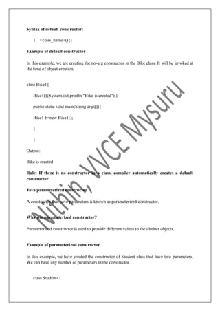 Syntax of default constructor:
1. <class_name>(){}
Example of default constructor
In this example, we are creating the no-arg constructor in the Bike class. It will be invoked at
the time of object creation.
class Bike1{
Bike1(){System.out.println("Bike is created");}
public static void main(String args[]){
Bike1 b=new Bike1();
}
}
Output:
Bike is created
Rule: If there is no constructor in a class, compiler automatically creates a default
constructor.
Java parameterized constructor
A constructor that have parameters is known as parameterized constructor.
Why use parameterized constructor?
Parameterized constructor is used to provide different values to the distinct objects.
Example of parameterized constructor
In this example, we have created the constructor of Student class that have two parameters.
We can have any number of parameters in the constructor.
class Student4{
 