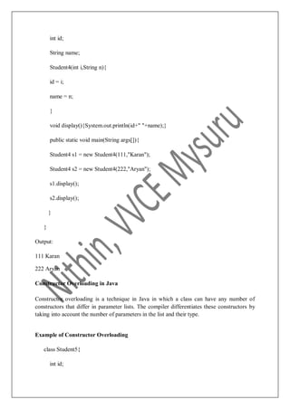 int id;
String name;
Student4(int i,String n){
id = i;
name = n;
}
void display(){System.out.println(id+" "+name);}
public static void main(String args[]){
Student4 s1 = new Student4(111,"Karan");
Student4 s2 = new Student4(222,"Aryan");
s1.display();
s2.display();
}
}
Output:
111 Karan
222 Aryan
Constructor Overloading in Java
Constructor overloading is a technique in Java in which a class can have any number of
constructors that differ in parameter lists. The compiler differentiates these constructors by
taking into account the number of parameters in the list and their type.
Example of Constructor Overloading
class Student5{
int id;
 