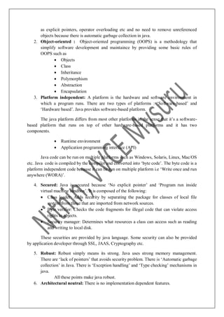 as explicit pointers, operator overloading etc and no need to remove unreferenced
objects because there is automatic garbage collection in java.
2. Object-oriented : Object-oriented programming (OOPS) is a methodology that
simplify software development and maintaince by providing some basic rules of
OOPS such as
 Objects
 Class
 Inheritance
 Polymorphism
 Abstraction
 Encapsulation
3. Platform independent: A platform is the hardware and software environment in
which a program runs. There are two types of platforms : „Software-based‟ and
„Hardware based‟. Java provides software-based platform.
The java platform differs from most other platforms in the sense that it‟s a software-
based platform that runs on top of other hardware-based platforms and it has two
components.
 Runtime environment
 Application programming interface (API)
Java code can be run on multiple platforms such as Windows, Solaris, Linux, Mac/OS
etc. Java code is compiled by the compiler and converted into „byte code‟. The byte code is a
platform independent code because it can be run on multiple platform i.e „Write once and run
anywhere (WORA)‟.
4. Secured: Java is secured because „No explicit pointer‟ and „Program run inside
virtual machine sandbox‟. It is composed of the following:
 Class loader: Adds security by separating the package for classes of local file
system from those that are imported from network sources.
 Byte verifier: Checks the code fragments for illegal code that can violate access
rights to objects.
 Security manager: Determines what resources a class can access such as reading
and writing to local disk.
These securities are provided by java language. Some security can also be provided
by application developer through SSL, JAAS, Cryptography etc.
5. Robust: Robust simply means its strong. Java uses strong memory management.
There are „lack of pointers‟ that avoids security problem. There is „Automatic garbage
collection‟ in Java. There is „Exception handling‟ and „Type checking‟ mechanisms in
java.
All these points make java robust.
6. Architectural neutral: There is no implementation dependent features.
 