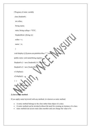 //Program of static variable
class Student8{
int rollno;
String name;
static String college ="ITS";
Student8(int r,String n){
rollno = r;
name = n;
}
void display (){System.out.println(rollno+" "+name+" "+college);}
public static void main(String args[]){
Student8 s1 = new Student8(111,"Karan");
Student8 s2 = new Student8(222,"Aryan");
s1.display();
s2.display();
} }
Output:111 Karan ITS
222 Aryan ITS
2) Java static method
If you apply static keyword with any method, it is known as static method.
 A static method belongs to the class rather than object of a class.
 A static method can be invoked without the need for creating an instance of a class.
 static method can access static data member and can change the value of it.
 