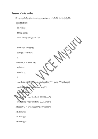 Example of static method
//Program of changing the common property of all objects(static field).
class Student9{
int rollno;
String name;
static String college = "ITS";
static void change(){
college = "BBDIT";
}
Student9(int r, String n){
rollno = r;
name = n;
}
void display (){System.out.println(rollno+" "+name+" "+college);}
public static void main(String args[]){
Student9.change();
Student9 s1 = new Student9 (111,"Karan");
Student9 s2 = new Student9 (222,"Aryan");
Student9 s3 = new Student9 (333,"Sonoo");
s1.display();
s2.display();
s3.display();
 
