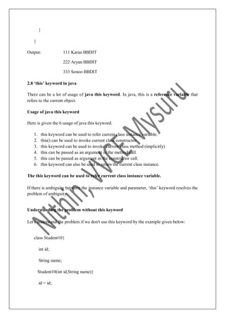 }
}
Output: 111 Karan BBDIT
222 Aryan BBDIT
333 Sonoo BBDIT
2.8 ‘this’ keyword in java
There can be a lot of usage of java this keyword. In java, this is a reference variable that
refers to the current object.
Usage of java this keyword
Here is given the 6 usage of java this keyword.
1. this keyword can be used to refer current class instance variable.
2. this() can be used to invoke current class constructor.
3. this keyword can be used to invoke current class method (implicitly)
4. this can be passed as an argument in the method call.
5. this can be passed as argument in the constructor call.
6. this keyword can also be used to return the current class instance.
The this keyword can be used to refer current class instance variable.
If there is ambiguity between the instance variable and parameter, „this‟ keyword resolves the
problem of ambiguity.
Understanding the problem without this keyword
Let's understand the problem if we don't use this keyword by the example given below:
class Student10{
int id;
String name;
Student10(int id,String name){
id = id;
 