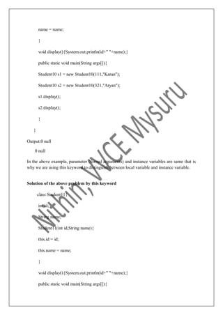 name = name;
}
void display(){System.out.println(id+" "+name);}
public static void main(String args[]){
Student10 s1 = new Student10(111,"Karan");
Student10 s2 = new Student10(321,"Aryan");
s1.display();
s2.display();
}
}
Output:0 null
0 null
In the above example, parameter (formal arguments) and instance variables are same that is
why we are using this keyword to distinguish between local variable and instance variable.
Solution of the above problem by this keyword
class Student11{
int id;
String name;
Student11(int id,String name){
this.id = id;
this.name = name;
}
void display(){System.out.println(id+" "+name);}
public static void main(String args[]){
 