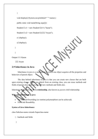 }
void display(){System.out.println(id+" "+name);}
public static void main(String args[]){
Student12 e1 = new Student12(111,"karan");
Student12 e2 = new Student12(222,"Aryan");
e1.display();
e2.display();
}
}
Output:111 Karan
222 Aryan
2.9 Inheritance in Java
Inheritance in java is a mechanism in which one object acquires all the properties and
behaviors of parent object.
The idea behind inheritance in java is that you can create new classes that are built
upon existing classes. When you inherit from an existing class, you can reuse methods and
fields of parent class, and you can add new methods and fields also.
Inheritance represents the IS-A relationship, also known as parent-child relationship.
Why use inheritance in java
 For Method Overriding (so runtime polymorphism can be achieved).
 For Code Reusability.
Syntax of Java Inheritance
class Subclass-name extends Superclass-name
{ //methods and fields
}
 
