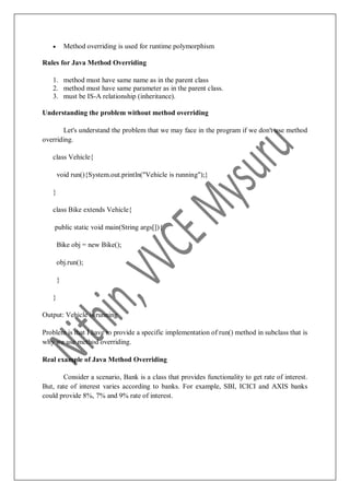  Method overriding is used for runtime polymorphism
Rules for Java Method Overriding
1. method must have same name as in the parent class
2. method must have same parameter as in the parent class.
3. must be IS-A relationship (inheritance).
Understanding the problem without method overriding
Let's understand the problem that we may face in the program if we don't use method
overriding.
class Vehicle{
void run(){System.out.println("Vehicle is running");}
}
class Bike extends Vehicle{
public static void main(String args[]){
Bike obj = new Bike();
obj.run();
}
}
Output: Vehicle is running
Problem is that I have to provide a specific implementation of run() method in subclass that is
why we use method overriding.
Real example of Java Method Overriding
Consider a scenario, Bank is a class that provides functionality to get rate of interest.
But, rate of interest varies according to banks. For example, SBI, ICICI and AXIS banks
could provide 8%, 7% and 9% rate of interest.
 