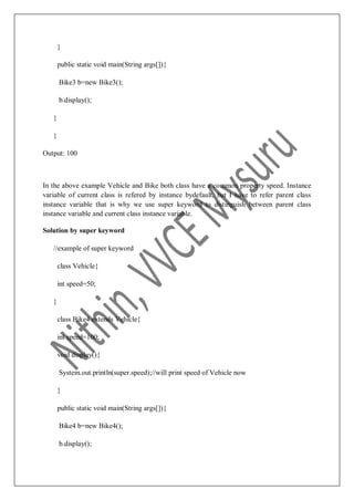 }
public static void main(String args[]){
Bike3 b=new Bike3();
b.display();
}
}
Output: 100
In the above example Vehicle and Bike both class have a common property speed. Instance
variable of current class is refered by instance bydefault, but I have to refer parent class
instance variable that is why we use super keyword to distinguish between parent class
instance variable and current class instance variable.
Solution by super keyword
//example of super keyword
class Vehicle{
int speed=50;
}
class Bike4 extends Vehicle{
int speed=100;
void display(){
System.out.println(super.speed);//will print speed of Vehicle now
}
public static void main(String args[]){
Bike4 b=new Bike4();
b.display();
 