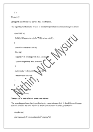} }
Output: 50
2) super is used to invoke parent class constructor.
The super keyword can also be used to invoke the parent class constructor as given below:
class Vehicle{
Vehicle(){System.out.println("Vehicle is created");}
}
class Bike5 extends Vehicle{
Bike5(){
super();//will invoke parent class constructor
System.out.println("Bike is created");
}
public static void main(String args[]){
Bike5 b=new Bike5();
}
}
Output: Vehicle is created
Bike is created
3) super can be used to invoke parent class method
The super keyword can also be used to invoke parent class method. It should be used in case
subclass contains the same method as parent class as in the example given below:
class Person{
void message(){System.out.println("welcome");}
 