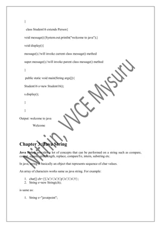 }
class Student16 extends Person{
void message(){System.out.println("welcome to java");}
void display(){
message();//will invoke current class message() method
super.message();//will invoke parent class message() method
}
public static void main(String args[]){
Student16 s=new Student16();
s.display();
}
}
Output: welcome to java
Welcome
Chapter 3: Java String
Java String provides a lot of concepts that can be performed on a string such as compare,
concat, equals, split, length, replace, compareTo, intern, substring etc.
In java, string is basically an object that represents sequence of char values.
An array of characters works same as java string. For example:
1. char[] ch={'j','a','v','a','t','p','o','i','n','t'};
2. String s=new String(ch);
is same as:
1. String s="javatpoint";
 