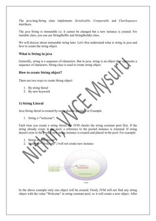 The java.lang.String class implements Serializable, Comparable and CharSequence
interfaces.
The java String is immutable i.e. it cannot be changed but a new instance is created. For
mutable class, you can use StringBuffer and StringBuilder class.
We will discuss about immutable string later. Let's first understand what is string in java and
how to create the string object.
What is String in java
Generally, string is a sequence of characters. But in java, string is an object that represents a
sequence of characters. String class is used to create string object.
How to create String object?
There are two ways to create String object:
1. By string literal
2. By new keyword
1) String Literal
Java String literal is created by using double quotes. For Example:
1. String s="welcome";
Each time you create a string literal, the JVM checks the string constant pool first. If the
string already exists in the pool, a reference to the pooled instance is returned. If string
doesn't exist in the pool, a new string instance is created and placed in the pool. For example:
1. String s1="Welcome";
2. String s2="Welcome";//will not create new instance
In the above example only one object will be created. Firstly JVM will not find any string
object with the value "Welcome" in string constant pool, so it will create a new object. After
 