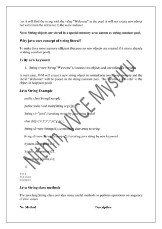 that it will find the string with the value "Welcome" in the pool, it will not create new object
but will return the reference to the same instance.
Note: String objects are stored in a special memory area known as string constant pool.
Why java uses concept of string literal?
To make Java more memory efficient (because no new objects are created if it exists already
in string constant pool).
2) By new keyword
1. String s=new String("Welcome");//creates two objects and one reference variable
In such case, JVM will create a new string object in normal(non pool) heap memory and the
literal "Welcome" will be placed in the string constant pool. The variable s will refer to the
object in heap(non pool).
Java String Example
public class StringExample{
public static void main(String args[]){
String s1="java";//creating string by java string literal
char ch[]={'s','t','r','i','n','g','s'};
String s2=new String(ch);//converting char array to string
String s3=new String("example");//creating java string by new keyword
System.out.println(s1);
System.out.println(s2);
System.out.println(s3);
}}
java
strings
example
Java String class methods
The java.lang.String class provides many useful methods to perform operations on sequence
of char values.
No. Method Description
 