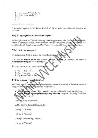 4. s=s.concat(" Tendulkar");
5. System.out.println(s);
6. }
7. }
output:Sachin Tendulkar
In such case, s points to the "Sachin Tendulkar". Please notice that still sachin object is not
modified.
Why string objects are immutable in java?
Because java uses the concept of string literal.Suppose there are 5 reference variables,all
referes to one object "sachin".If one reference variable changes the value of the object, it will
be affected to all the reference variables. That is why string objects are immutable in java.
3.2 Java String compare
We can compare string in java on the basis of content and reference.
It is used in authentication (by equals() method), sorting (by compareTo() method),
reference matching (by == operator) etc.
There are three ways to compare string in java:
1. By equals() method
2. By = = operator
3. By compareTo() method
1) String compare by equals() method
The String equals() method compares the original content of the string. It compares values of
string for equality. String class provides two methods:
 public boolean equals(Object another) compares this string to the specified object.
 public boolean equalsIgnoreCase(String another) compares this String to another
string, ignoring case.
class Teststringcomparison1{
public static void main(String args[]){
String s1="Sachin";
String s2="Sachin";
String s3=new String("Sachin");
String s4="Saurav";
 
