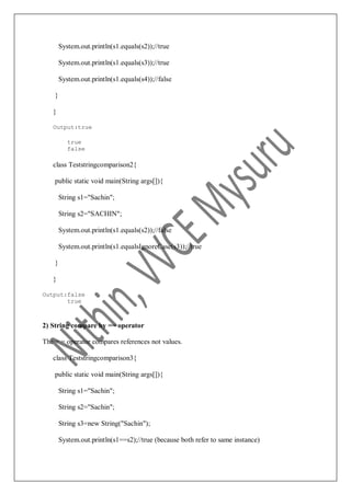 System.out.println(s1.equals(s2));//true
System.out.println(s1.equals(s3));//true
System.out.println(s1.equals(s4));//false
}
}
Output:true
true
false
class Teststringcomparison2{
public static void main(String args[]){
String s1="Sachin";
String s2="SACHIN";
System.out.println(s1.equals(s2));//false
System.out.println(s1.equalsIgnoreCase(s3));//true
}
}
Output:false
true
2) String compare by == operator
The = = operator compares references not values.
class Teststringcomparison3{
public static void main(String args[]){
String s1="Sachin";
String s2="Sachin";
String s3=new String("Sachin");
System.out.println(s1==s2);//true (because both refer to same instance)
 