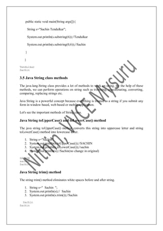 public static void main(String args[]){
String s="Sachin Tendulkar";
System.out.println(s.substring(6));//Tendulkar
System.out.println(s.substring(0,6));//Sachin
}
}
Tendulkar
Sachin
3.5 Java String class methods
The java.lang.String class provides a lot of methods to work on string. By the help of these
methods, we can perform operations on string such as trimming, concatenating, converting,
comparing, replacing strings etc.
Java String is a powerful concept because everything is treated as a string if you submit any
form in window based, web based or mobile application.
Let's see the important methods of String class.
Java String toUpperCase() and toLowerCase() method
The java string toUpperCase() method converts this string into uppercase letter and string
toLowerCase() method into lowercase letter.
1. String s="Sachin";
2. System.out.println(s.toUpperCase());//SACHIN
3. System.out.println(s.toLowerCase());//sachin
4. System.out.println(s);//Sachin(no change in original)
SACHIN
sachin
Sachin
Java String trim() method
The string trim() method eliminates white spaces before and after string.
1. String s=" Sachin ";
2. System.out.println(s);// Sachin
3. System.out.println(s.trim());//Sachin
Sachin
Sachin
 