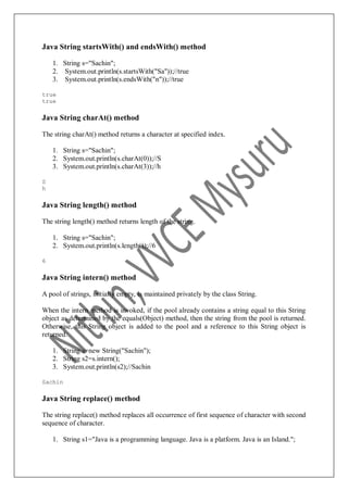 Java String startsWith() and endsWith() method
1. String s="Sachin";
2. System.out.println(s.startsWith("Sa"));//true
3. System.out.println(s.endsWith("n"));//true
true
true
Java String charAt() method
The string charAt() method returns a character at specified index.
1. String s="Sachin";
2. System.out.println(s.charAt(0));//S
3. System.out.println(s.charAt(3));//h
S
h
Java String length() method
The string length() method returns length of the string.
1. String s="Sachin";
2. System.out.println(s.length());//6
6
Java String intern() method
A pool of strings, initially empty, is maintained privately by the class String.
When the intern method is invoked, if the pool already contains a string equal to this String
object as determined by the equals(Object) method, then the string from the pool is returned.
Otherwise, this String object is added to the pool and a reference to this String object is
returned.
1. String s=new String("Sachin");
2. String s2=s.intern();
3. System.out.println(s2);//Sachin
Sachin
Java String replace() method
The string replace() method replaces all occurrence of first sequence of character with second
sequence of character.
1. String s1="Java is a programming language. Java is a platform. Java is an Island.";
 