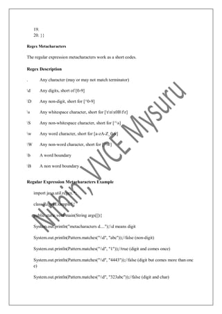 19.
20. }}
Regex Metacharacters
The regular expression metacharacters work as a short codes.
Regex Description
. Any character (may or may not match terminator)
d Any digits, short of [0-9]
D Any non-digit, short for [^0-9]
s Any whitespace character, short for [tnx0Bfr]
S Any non-whitespace character, short for [^s]
w Any word character, short for [a-zA-Z_0-9]
W Any non-word character, short for [^w]
b A word boundary
B A non word boundary
Regular Expression Metacharacters Example
import java.util.regex.*;
class RegexExample5{
public static void main(String args[]){
System.out.println("metacharacters d....");d means digit
System.out.println(Pattern.matches("d", "abc"));//false (non-digit)
System.out.println(Pattern.matches("d", "1"));//true (digit and comes once)
System.out.println(Pattern.matches("d", "4443"));//false (digit but comes more than onc
e)
System.out.println(Pattern.matches("d", "323abc"));//false (digit and char)
 