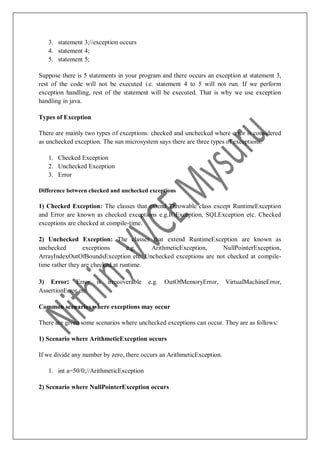 3. statement 3;//exception occurs
4. statement 4;
5. statement 5;
Suppose there is 5 statements in your program and there occurs an exception at statement 3,
rest of the code will not be executed i.e. statement 4 to 5 will not run. If we perform
exception handling, rest of the statement will be executed. That is why we use exception
handling in java.
Types of Exception
There are mainly two types of exceptions: checked and unchecked where error is considered
as unchecked exception. The sun microsystem says there are three types of exceptions:
1. Checked Exception
2. Unchecked Exception
3. Error
Difference between checked and unchecked exceptions
1) Checked Exception: The classes that extend Throwable class except RuntimeException
and Error are known as checked exceptions e.g.IOException, SQLException etc. Checked
exceptions are checked at compile-time.
2) Unchecked Exception: The classes that extend RuntimeException are known as
unchecked exceptions e.g. ArithmeticException, NullPointerException,
ArrayIndexOutOfBoundsException etc. Unchecked exceptions are not checked at compile-
time rather they are checked at runtime.
3) Error: Error is irrecoverable e.g. OutOfMemoryError, VirtualMachineError,
AssertionError etc.
Common scenarios where exceptions may occur
There are given some scenarios where unchecked exceptions can occur. They are as follows:
1) Scenario where ArithmeticException occurs
If we divide any number by zero, there occurs an ArithmeticException.
1. int a=50/0;//ArithmeticException
2) Scenario where NullPointerException occurs
 