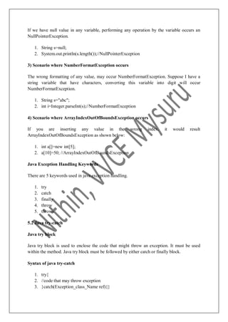 If we have null value in any variable, performing any operation by the variable occurs an
NullPointerException.
1. String s=null;
2. System.out.println(s.length());//NullPointerException
3) Scenario where NumberFormatException occurs
The wrong formatting of any value, may occur NumberFormatException. Suppose I have a
string variable that have characters, converting this variable into digit will occur
NumberFormatException.
1. String s="abc";
2. int i=Integer.parseInt(s);//NumberFormatException
4) Scenario where ArrayIndexOutOfBoundsException occurs
If you are inserting any value in the wrong index, it would result
ArrayIndexOutOfBoundsException as shown below:
1. int a[]=new int[5];
2. a[10]=50; //ArrayIndexOutOfBoundsException
Java Exception Handling Keywords
There are 5 keywords used in java exception handling.
1. try
2. catch
3. finally
4. throw
5. throws
5.2 Java try-catch
Java try block
Java try block is used to enclose the code that might throw an exception. It must be used
within the method. Java try block must be followed by either catch or finally block.
Syntax of java try-catch
1. try{
2. //code that may throw exception
3. }catch(Exception_class_Name ref){}
 