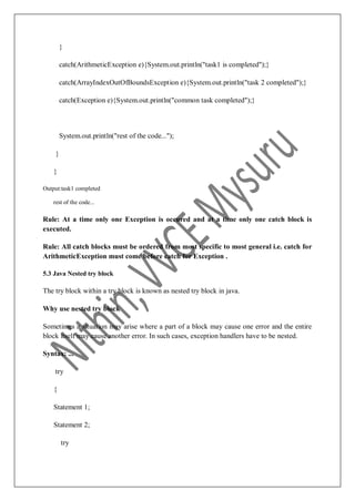 }
catch(ArithmeticException e){System.out.println("task1 is completed");}
catch(ArrayIndexOutOfBoundsException e){System.out.println("task 2 completed");}
catch(Exception e){System.out.println("common task completed");}
System.out.println("rest of the code...");
}
}
Output:task1 completed
rest of the code...
Rule: At a time only one Exception is occured and at a time only one catch block is
executed.
Rule: All catch blocks must be ordered from most specific to most general i.e. catch for
ArithmeticException must come before catch for Exception .
5.3 Java Nested try block
The try block within a try block is known as nested try block in java.
Why use nested try block
Sometimes a situation may arise where a part of a block may cause one error and the entire
block itself may cause another error. In such cases, exception handlers have to be nested.
Syntax: ...
try
{
Statement 1;
Statement 2;
try
 