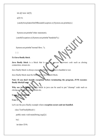 int a[]=new int[5];
a[5]=4;
}catch(ArrayIndexOutOfBoundsException e){System.out.println(e);}
System.out.println("other statement);
}catch(Exception e){System.out.println("handeled");}
System.out.println("normal flow..");
} }
5.4 Java finally block
Java finally block is a block that is used to execute important code such as closing
connection, stream etc.
Java finally block is always executed whether exception is handled or not.
Java finally block must be followed by try or catch block.
Note: If you don't handle exception, before terminating the program, JVM executes
finally block(if any).
Why use java finally: Finally block in java can be used to put "cleanup" code such as
closing a file, closing connection etc.
Usage of Java finally
Case 1:
Let's see the java finally example where exception occurs and not handled.
class TestFinallyBlock1{
public static void main(String args[]){
try{
int data=25/0;
 