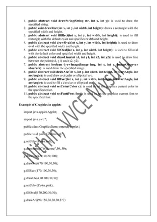1. public abstract void drawString(String str, int x, int y): is used to draw the
specified string.
2. public void drawRect(int x, int y, int width, int height): draws a rectangle with the
specified width and height.
3. public abstract void fillRect(int x, int y, int width, int height): is used to fill
rectangle with the default color and specified width and height.
4. public abstract void drawOval(int x, int y, int width, int height): is used to draw
oval with the specified width and height.
5. public abstract void fillOval(int x, int y, int width, int height): is used to fill oval
with the default color and specified width and height.
6. public abstract void drawLine(int x1, int y1, int x2, int y2): is used to draw line
between the points(x1, y1) and (x2, y2).
7. public abstract boolean drawImage(Image img, int x, int y, ImageObserver
observer): is used draw the specified image.
8. public abstract void drawArc(int x, int y, int width, int height, int startAngle, int
arcAngle): is used draw a circular or elliptical arc.
9. public abstract void fillArc(int x, int y, int width, int height, int startAngle, int
arcAngle): is used to fill a circular or elliptical arc.
10. public abstract void setColor(Color c): is used to set the graphics current color to
the specified color.
11. public abstract void setFont(Font font): is used to set the graphics current font to
the specified font.
Example of Graphics in applet:
import java.applet.Applet;
import java.awt.*;
public class GraphicsDemo extends Applet{
public void paint(Graphics g){
g.setColor(Color.red);
g.drawString("Welcome",50, 50);
g.drawLine(20,30,20,300);
g.drawRect(70,100,30,30);
g.fillRect(170,100,30,30);
g.drawOval(70,200,30,30);
g.setColor(Color.pink);
g.fillOval(170,200,30,30);
g.drawArc(90,150,30,30,30,270);
 