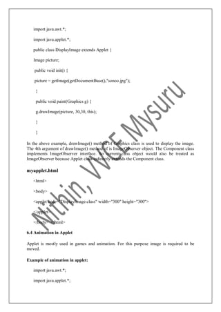 import java.awt.*;
import java.applet.*;
public class DisplayImage extends Applet {
Image picture;
public void init() {
picture = getImage(getDocumentBase(),"sonoo.jpg");
}
public void paint(Graphics g) {
g.drawImage(picture, 30,30, this);
}
}
In the above example, drawImage() method of Graphics class is used to display the image.
The 4th argument of drawImage() method of is ImageObserver object. The Component class
implements ImageObserver interface. So current class object would also be treated as
ImageObserver because Applet class indirectly extends the Component class.
myapplet.html
<html>
<body>
<applet code="DisplayImage.class" width="300" height="300">
</applet>
</body> </html>
6.4 Animation in Applet
Applet is mostly used in games and animation. For this purpose image is required to be
moved.
Example of animation in applet:
import java.awt.*;
import java.applet.*;
 