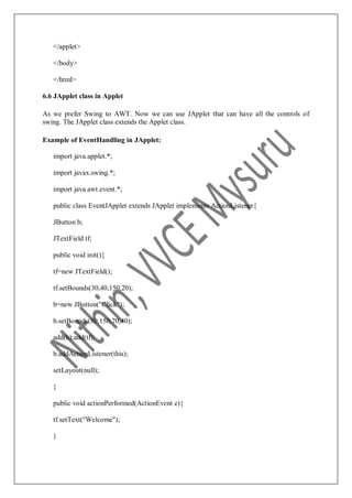</applet>
</body>
</html>
6.6 JApplet class in Applet
As we prefer Swing to AWT. Now we can use JApplet that can have all the controls of
swing. The JApplet class extends the Applet class.
Example of EventHandling in JApplet:
import java.applet.*;
import javax.swing.*;
import java.awt.event.*;
public class EventJApplet extends JApplet implements ActionListener{
JButton b;
JTextField tf;
public void init(){
tf=new JTextField();
tf.setBounds(30,40,150,20);
b=new JButton("Click");
b.setBounds(80,150,70,40);
add(b);add(tf);
b.addActionListener(this);
setLayout(null);
}
public void actionPerformed(ActionEvent e){
tf.setText("Welcome");
}
 