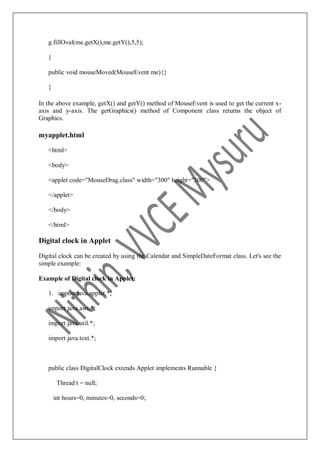 g.fillOval(me.getX(),me.getY(),5,5);
}
public void mouseMoved(MouseEvent me){}
}
In the above example, getX() and getY() method of MouseEvent is used to get the current x-
axis and y-axis. The getGraphics() method of Component class returns the object of
Graphics.
myapplet.html
<html>
<body>
<applet code="MouseDrag.class" width="300" height="300">
</applet>
</body>
</html>
Digital clock in Applet
Digital clock can be created by using the Calendar and SimpleDateFormat class. Let's see the
simple example:
Example of Digital clock in Applet:
1. import java.applet.*;
import java.awt.*;
import java.util.*;
import java.text.*;
public class DigitalClock extends Applet implements Runnable {
Thread t = null;
int hours=0, minutes=0, seconds=0;
 