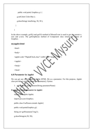 public void paint( Graphics g ) {
g.setColor( Color.blue );
g.drawString( timeString, 50, 50 );
}
}
In the above example, getX() and getY() method of MouseEvent is used to get the current x-
axis and y-axis. The getGraphics() method of Component class returns the object of
Graphics.
myapplet.html
<html>
<body>
<applet code="DigitalClock.class" width="300" height="300">
</applet>
</body>
</html>
6.8 Parameter in Applet
We can get any information from the HTML file as a parameter. For this purpose, Applet
class provides a method named getParameter(). Syntax:
1. public String getParameter(String parameterName)
Example of using parameter in Applet:
import java.applet.Applet;
import java.awt.Graphics;
public class UseParam extends Applet{
public void paint(Graphics g){
String str=getParameter("msg");
g.drawString(str,50, 50);
 