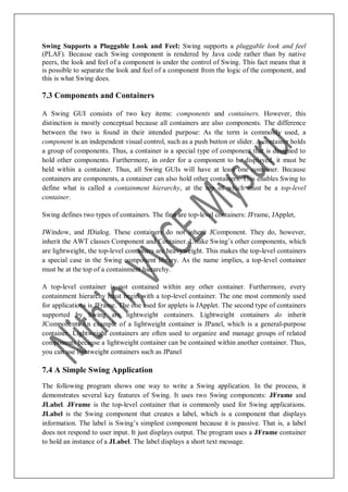Swing Supports a Pluggable Look and Feel: Swing supports a pluggable look and feel
(PLAF). Because each Swing component is rendered by Java code rather than by native
peers, the look and feel of a component is under the control of Swing. This fact means that it
is possible to separate the look and feel of a component from the logic of the component, and
this is what Swing does.
7.3 Components and Containers
A Swing GUI consists of two key items: components and containers. However, this
distinction is mostly conceptual because all containers are also components. The difference
between the two is found in their intended purpose: As the term is commonly used, a
component is an independent visual control, such as a push button or slider. A container holds
a group of components. Thus, a container is a special type of component that is designed to
hold other components. Furthermore, in order for a component to be displayed, it must be
held within a container. Thus, all Swing GUIs will have at least one container. Because
containers are components, a container can also hold other containers. This enables Swing to
define what is called a containment hierarchy, at the top of which must be a top-level
container.
Swing defines two types of containers. The first are top-level containers: JFrame, JApplet,
JWindow, and JDialog. These containers do not inherit JComponent. They do, however,
inherit the AWT classes Component and Container. Unlike Swing‟s other components, which
are lightweight, the top-level containers are heavyweight. This makes the top-level containers
a special case in the Swing component library. As the name implies, a top-level container
must be at the top of a containment hierarchy.
A top-level container is not contained within any other container. Furthermore, every
containment hierarchy must begin with a top-level container. The one most commonly used
for applications is JFrame. The one used for applets is JApplet. The second type of containers
supported by Swing are lightweight containers. Lightweight containers do inherit
JComponent. An example of a lightweight container is JPanel, which is a general-purpose
container. Lightweight containers are often used to organize and manage groups of related
components because a lightweight container can be contained within another container. Thus,
you can use lightweight containers such as JPanel
7.4 A Simple Swing Application
The following program shows one way to write a Swing application. In the process, it
demonstrates several key features of Swing. It uses two Swing components: JFrame and
JLabel. JFrame is the top-level container that is commonly used for Swing applications.
JLabel is the Swing component that creates a label, which is a component that displays
information. The label is Swing‟s simplest component because it is passive. That is, a label
does not respond to user input. It just displays output. The program uses a JFrame container
to hold an instance of a JLabel. The label displays a short text message.
 