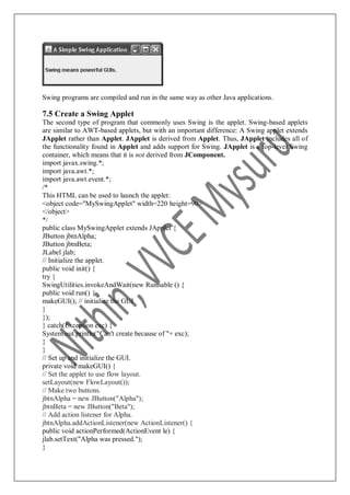 Swing programs are compiled and run in the same way as other Java applications.
7.5 Create a Swing Applet
The second type of program that commonly uses Swing is the applet. Swing-based applets
are similar to AWT-based applets, but with an important difference: A Swing applet extends
JApplet rather than Applet. JApplet is derived from Applet. Thus, JApplet includes all of
the functionality found in Applet and adds support for Swing. JApplet is a top-level Swing
container, which means that it is not derived from JComponent.
import javax.swing.*;
import java.awt.*;
import java.awt.event.*;
/*
This HTML can be used to launch the applet:
<object code="MySwingApplet" width=220 height=90>
</object>
*/
public class MySwingApplet extends JApplet {
JButton jbtnAlpha;
JButton jbtnBeta;
JLabel jlab;
// Initialize the applet.
public void init() {
try {
SwingUtilities.invokeAndWait(new Runnable () {
public void run() {
makeGUI(); // initialize the GUI
}
});
} catch(Exception exc) {
System.out.println("Can't create because of "+ exc);
}
}
// Set up and initialize the GUI.
private void makeGUI() {
// Set the applet to use flow layout.
setLayout(new FlowLayout());
// Make two buttons.
jbtnAlpha = new JButton("Alpha");
jbtnBeta = new JButton("Beta");
// Add action listener for Alpha.
jbtnAlpha.addActionListener(new ActionListener() {
public void actionPerformed(ActionEvent le) {
jlab.setText("Alpha was pressed.");
}
 