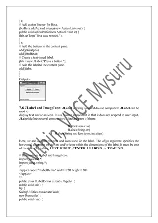 });
// Add action listener for Beta.
jbtnBeta.addActionListener(new ActionListener() {
public void actionPerformed(ActionEvent le) {
jlab.setText("Beta was pressed.");
}
});
// Add the buttons to the content pane.
add(jbtnAlpha);
add(jbtnBeta);
// Create a text-based label.
jlab = new JLabel("Press a button.");
// Add the label to the content pane.
add(jlab);
}
}
Output:-
7.6 JLabel and ImageIcon: JLabel is Swing‟s easiest-to-use component. JLabel can be
used to
display text and/or an icon. It is a passive component in that it does not respond to user input.
JLabel defines several constructors. Here are three of them:
JLabel(Icon icon)
JLabel(String str)
JLabel(String str, Icon icon, int align)
Here, str and icon are the text and icon used for the label. The align argument specifies the
horizontal alignment of the text and/or icon within the dimensions of the label. It must be one
of the following values: LEFT, RIGHT, CENTER, LEADING, or TRAILING.
// Demonstrate JLabel and ImageIcon.
import java.awt.*;
import javax.swing.*;
/*
<applet code="JLabelDemo" width=250 height=150>
</applet>
*/
public class JLabelDemo extends JApplet {
public void init() {
try {
SwingUtilities.invokeAndWait(
new Runnable() {
public void run() {
 