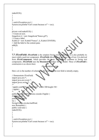 makeGUI();
}
}
);
} catch (Exception exc) {
System.out.println("Can't create because of " + exc);
}
}
private void makeGUI() {
// Create an icon.
ImageIcon ii = new ImageIcon("france.gif");
// Create a label.
JLabel jl = new JLabel("France", ii, JLabel.CENTER);
// Add the label to the content pane.
add(jl);
}
}
7.7 JTextField: JTextField is the simplest Swing text component. It is also probably its
most widely used text component. JTextField allows you to edit one line of text. It is derived
from JTextComponent, which provides the basic functionality common to Swing text
components. JTextField uses the Document interface for its model. Three of JTextField‟s
constructors is as shown here:
JTextField(int cols)
Here cols is the number of columns in the textfield. The text field is initially empty.
// Demonstrate JTextField.
import java.awt.*;
import java.awt.event.*;
import javax.swing.*;
/*
<applet code="JTextFieldDemo" width=300 height=50>
</applet>
*/
public class JTextFieldDemo extends JApplet {
JTextField jtf;
public void init() {
try {
SwingUtilities.invokeAndWait(
new Runnable() {
public void run() {
makeGUI();
}
}
);
} catch (Exception exc) {
System.out.println("Can't create because of " + exc);
}
}
 