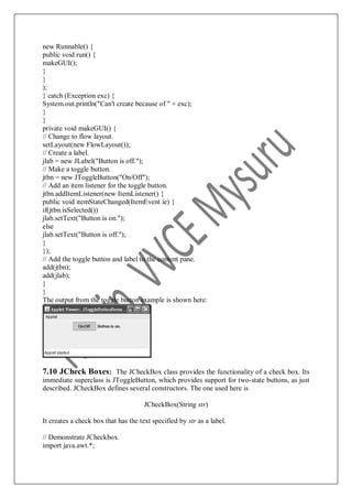 new Runnable() {
public void run() {
makeGUI();
}
}
);
} catch (Exception exc) {
System.out.println("Can't create because of " + exc);
}
}
private void makeGUI() {
// Change to flow layout.
setLayout(new FlowLayout());
// Create a label.
jlab = new JLabel("Button is off.");
// Make a toggle button.
jtbn = new JToggleButton("On/Off");
// Add an item listener for the toggle button.
jtbn.addItemListener(new ItemListener() {
public void itemStateChanged(ItemEvent ie) {
if(jtbn.isSelected())
jlab.setText("Button is on.");
else
jlab.setText("Button is off.");
}
});
// Add the toggle button and label to the content pane.
add(jtbn);
add(jlab);
}
}
The output from the toggle button example is shown here:
7.10 JCheck Boxes: The JCheckBox class provides the functionality of a check box. Its
immediate superclass is JToggleButton, which provides support for two-state buttons, as just
described. JCheckBox defines several constructors. The one used here is
JCheckBox(String str)
It creates a check box that has the text specified by str as a label.
// Demonstrate JCheckbox.
import java.awt.*;
 