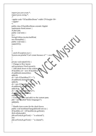 import java.awt.event.*;
import javax.swing.*;
/*
<applet code="JCheckBoxDemo" width=270 height=50>
</applet>
*/
public class JCheckBoxDemo extends JApplet
implements ItemListener {
JLabel jlab;
public void init() {
try {
SwingUtilities.invokeAndWait(
new Runnable() {
public void run() {
makeGUI();
}
}
);
} catch (Exception exc) {
System.out.println("Can't create because of " + exc);
}
}
private void makeGUI() {
// Change to flow layout.
setLayout(new FlowLayout());
// Add check boxes to the content pane.
JCheckBox cb = new JCheckBox("C");
cb.addItemListener(this);
add(cb);
cb = new JCheckBox("C++");
cb.addItemListener(this);
add(cb);
cb = new JCheckBox("Java");
cb.addItemListener(this);
add(cb);
cb = new JCheckBox("Perl");
cb.addItemListener(this);
add(cb);
// Create the label and add it to the content pane.
jlab = new JLabel("Select languages");
add(jlab);
}
// Handle item events for the check boxes.
public void itemStateChanged(ItemEvent ie) {
JCheckBox cb = (JCheckBox)ie.getItem();
if(cb.isSelected())
jlab.setText(cb.getText() + " is selected");
else
jlab.setText(cb.getText() + " is cleared");
}
 