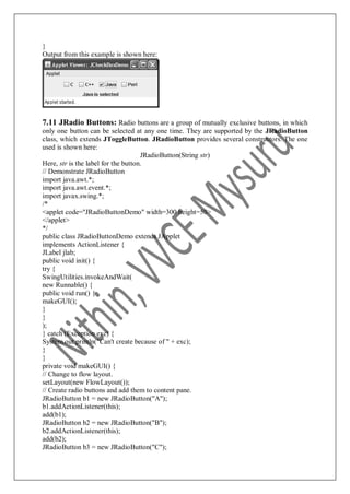 }
Output from this example is shown here:
7.11 JRadio Buttons: Radio buttons are a group of mutually exclusive buttons, in which
only one button can be selected at any one time. They are supported by the JRadioButton
class, which extends JToggleButton. JRadioButton provides several constructors. The one
used is shown here:
JRadioButton(String str)
Here, str is the label for the button.
// Demonstrate JRadioButton
import java.awt.*;
import java.awt.event.*;
import javax.swing.*;
/*
<applet code="JRadioButtonDemo" width=300 height=50>
</applet>
*/
public class JRadioButtonDemo extends JApplet
implements ActionListener {
JLabel jlab;
public void init() {
try {
SwingUtilities.invokeAndWait(
new Runnable() {
public void run() {
makeGUI();
}
}
);
} catch (Exception exc) {
System.out.println("Can't create because of " + exc);
}
}
private void makeGUI() {
// Change to flow layout.
setLayout(new FlowLayout());
// Create radio buttons and add them to content pane.
JRadioButton b1 = new JRadioButton("A");
b1.addActionListener(this);
add(b1);
JRadioButton b2 = new JRadioButton("B");
b2.addActionListener(this);
add(b2);
JRadioButton b3 = new JRadioButton("C");
 