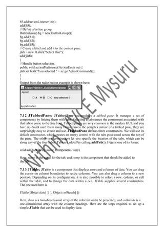 b3.addActionListener(this);
add(b3);
// Define a button group.
ButtonGroup bg = new ButtonGroup();
bg.add(b1);
bg.add(b2);
bg.add(b3);
// Create a label and add it to the content pane.
jlab = new JLabel("Select One");
add(jlab);
}
// Handle button selection.
public void actionPerformed(ActionEvent ae) {
jlab.setText("You selected " + ae.getActionCommand());
}
}
Output from the radio button example is shown here:
7.12 JTabbedPane: JTabbedPane encapsulates a tabbed pane. It manages a set of
components by linking them with tabs. Selecting a tab causes the component associated with
that tab to come to the forefront. Tabbed panes are very common in the modern GUI, and you
have no doubt used them many times. Given the complex nature of a tabbed pane, they are
surprisingly easy to create and use. JTabbedPane defines three constructors. We will use its
default constructor, which creates an empty control with the tabs positioned across the top of
the pane. The other two constructors let you specify the location of the tabs, which can be
along any of the four sides. Tabs are added by calling addTab( ). Here is one of its forms:
void addTab(String name, Component comp)
Here, name is the name for the tab, and comp is the component that should be added to
the tab.
7.13 JTable: JTable is a component that displays rows and columns of data. You can drag
the cursor on column boundaries to resize columns. You can also drag a column to a new
position. Depending on its configuration, it is also possible to select a row, column, or cell
within the table, and to change the data within a cell. JTable supplies several constructors.
The one used here is
JTable(Object data[ ][ ], Object colHeads[ ])
Here, data is a two-dimensional array of the information to be presented, and colHeads is a
one-dimensional array with the column headings. Here are the steps required to set up a
simple JTable that can be used to display data:
 
