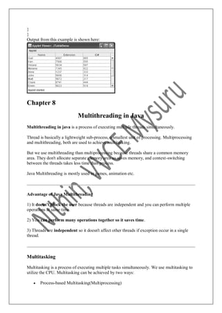 }
}
Output from this example is shown here:
Chapter 8
Multithreading in Java
Multithreading in java is a process of executing multiple threads simultaneously.
Thread is basically a lightweight sub-process, a smallest unit of processing. Multiprocessing
and multithreading, both are used to achieve multitasking.
But we use multithreading than multiprocessing because threads share a common memory
area. They don't allocate separate memory area so saves memory, and context-switching
between the threads takes less time than process.
Java Multithreading is mostly used in games, animation etc.
Advantage of Java Multithreading
1) It doesn't block the user because threads are independent and you can perform multiple
operations at same time.
2) You can perform many operations together so it saves time.
3) Threads are independent so it doesn't affect other threads if exception occur in a single
thread.
Multitasking
Multitasking is a process of executing multiple tasks simultaneously. We use multitasking to
utilize the CPU. Multitasking can be achieved by two ways:
 Process-based Multitasking(Multiprocessing)
 