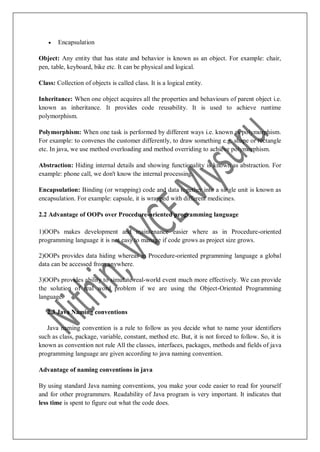  Encapsulation
Object: Any entity that has state and behavior is known as an object. For example: chair,
pen, table, keyboard, bike etc. It can be physical and logical.
Class: Collection of objects is called class. It is a logical entity.
Inheritance: When one object acquires all the properties and behaviours of parent object i.e.
known as inheritance. It provides code reusability. It is used to achieve runtime
polymorphism.
Polymorphism: When one task is performed by different ways i.e. known as polymorphism.
For example: to convenes the customer differently, to draw something e.g. shape or rectangle
etc. In java, we use method overloading and method overriding to achieve polymorphism.
Abstraction: Hiding internal details and showing functionality is known as abstraction. For
example: phone call, we don't know the internal processing.
Encapsulation: Binding (or wrapping) code and data together into a single unit is known as
encapsulation. For example: capsule, it is wrapped with different medicines.
2.2 Advantage of OOPs over Procedure-oriented programming language
1)OOPs makes development and maintenance easier where as in Procedure-oriented
programming language it is not easy to manage if code grows as project size grows.
2)OOPs provides data hiding whereas in Procedure-oriented prgramming language a global
data can be accessed from anywhere.
3)OOPs provides ability to simulate real-world event much more effectively. We can provide
the solution of real word problem if we are using the Object-Oriented Programming
language.
2.3 Java Naming conventions
Java naming convention is a rule to follow as you decide what to name your identifiers
such as class, package, variable, constant, method etc. But, it is not forced to follow. So, it is
known as convention not rule All the classes, interfaces, packages, methods and fields of java
programming language are given according to java naming convention.
Advantage of naming conventions in java
By using standard Java naming conventions, you make your code easier to read for yourself
and for other programmers. Readability of Java program is very important. It indicates that
less time is spent to figure out what the code does.
 