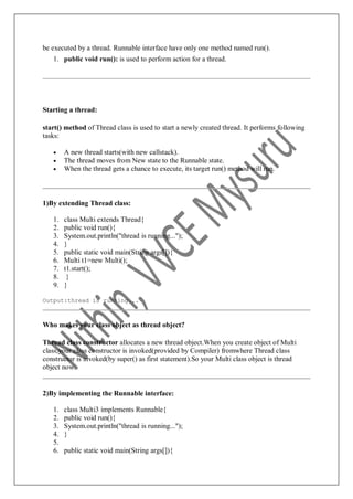 be executed by a thread. Runnable interface have only one method named run().
1. public void run(): is used to perform action for a thread.
Starting a thread:
start() method of Thread class is used to start a newly created thread. It performs following
tasks:
 A new thread starts(with new callstack).
 The thread moves from New state to the Runnable state.
 When the thread gets a chance to execute, its target run() method will run.
1)By extending Thread class:
1. class Multi extends Thread{
2. public void run(){
3. System.out.println("thread is running...");
4. }
5. public static void main(String args[]){
6. Multi t1=new Multi();
7. t1.start();
8. }
9. }
Output:thread is running...
Who makes your class object as thread object?
Thread class constructor allocates a new thread object.When you create object of Multi
class,your class constructor is invoked(provided by Compiler) fromwhere Thread class
constructor is invoked(by super() as first statement).So your Multi class object is thread
object now.
2)By implementing the Runnable interface:
1. class Multi3 implements Runnable{
2. public void run(){
3. System.out.println("thread is running...");
4. }
5.
6. public static void main(String args[]){
 