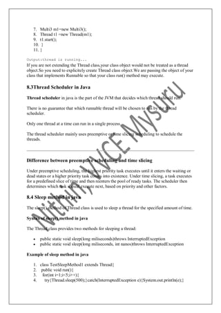7. Multi3 m1=new Multi3();
8. Thread t1 =new Thread(m1);
9. t1.start();
10. }
11. }
Output:thread is running...
If you are not extending the Thread class,your class object would not be treated as a thread
object.So you need to explicitely create Thread class object.We are passing the object of your
class that implements Runnable so that your class run() method may execute.
8.3Thread Scheduler in Java
Thread scheduler in java is the part of the JVM that decides which thread should run.
There is no guarantee that which runnable thread will be chosen to run by the thread
scheduler.
Only one thread at a time can run in a single process.
The thread scheduler mainly uses preemptive or time slicing scheduling to schedule the
threads.
Difference between preemptive scheduling and time slicing
Under preemptive scheduling, the highest priority task executes until it enters the waiting or
dead states or a higher priority task comes into existence. Under time slicing, a task executes
for a predefined slice of time and then reenters the pool of ready tasks. The scheduler then
determines which task should execute next, based on priority and other factors.
8.4 Sleep method in java
The sleep() method of Thread class is used to sleep a thread for the specified amount of time.
Syntax of sleep() method in java
The Thread class provides two methods for sleeping a thread:
 public static void sleep(long miliseconds)throws InterruptedException
 public static void sleep(long miliseconds, int nanos)throws InterruptedException
Example of sleep method in java
1. class TestSleepMethod1 extends Thread{
2. public void run(){
3. for(int i=1;i<5;i++){
4. try{Thread.sleep(500);}catch(InterruptedException e){System.out.println(e);}
 