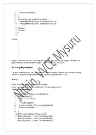 5. System.out.println(i);
6. }
7. }
8. public static void main(String args[]){
9. TestSleepMethod1 t1=new TestSleepMethod1();
10. TestSleepMethod1 t2=new TestSleepMethod1();
11.
12. t1.start();
13. t2.start();
14. }
15. }
Output:
1
1
2
2
3
3
4
4
As you know well that at a time only one thread is executed. If you sleep a thread for the
specified time,the thread shedular picks up another thread and so on.
8.5 The join() method:
The join() method waits for a thread to die. In other words, it causes the currently running
threads to stop executing until the thread it joins with completes its task.
Syntax:
public void join()throws InterruptedException
public void join(long milliseconds)throws InterruptedException
Example of join() method
1. class TestJoinMethod1 extends Thread{
2. public void run(){
3. for(int i=1;i<=5;i++){
4. try{
5. Thread.sleep(500);
6. }catch(Exception e){System.out.println(e);}
7. System.out.println(i);
8. }
9. }
10. public static void main(String args[]){
11. TestJoinMethod1 t1=new TestJoinMethod1();
12. TestJoinMethod1 t2=new TestJoinMethod1();
13. TestJoinMethod1 t3=new TestJoinMethod1();
 