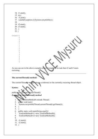 14. t1.start();
15. try{
16. t1.join();
17. }catch(Exception e){System.out.println(e);}
18.
19. t2.start();
20. t3.start();
21. }
22. }
Output:1
2
3
4
5
1
1
2
2
3
3
4
4
5
5
As you can see in the above example,when t1 completes its task then t2 and t3 starts
executing.
The currentThread() method:
The currentThread() method returns a reference to the currently executing thread object.
Syntax:
public static Thread currentThread()
Example of currentThread() method
1. class TestJoinMethod4 extends Thread{
2. public void run(){
3. System.out.println(Thread.currentThread().getName());
4. }
5. }
6. public static void main(String args[]){
7. TestJoinMethod4 t1=new TestJoinMethod4();
8. TestJoinMethod4 t2=new TestJoinMethod4();
9.
10. t1.start();
11. t2.start();
12. }
 