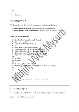 13. }
Output:Thread-0
Thread-1
8.6 Naming a thread:
The Thread class provides methods to change and get the name of a thread.
1. public String getName(): is used to return the name of a thread.
2. public void setName(String name): is used to change the name of a thread.
Example of naming a thread:
1. class TestMultiNaming1 extends Thread{
2. public void run(){
3. System.out.println("running...");
4. }
5. public static void main(String args[]){
6. TestMultiNaming1 t1=new TestMultiNaming1();
7. TestMultiNaming1 t2=new TestMultiNaming1();
8. System.out.println("Name of t1:"+t1.getName());
9. System.out.println("Name of t2:"+t2.getName());
10.
11. t1.start();
12. t2.start();
13.
14. t1.setName("Sonoo Jaiswal");
15. System.out.println("After changing name of t1:"+t1.getName());
16. }
17. }
Output:Name of t1:Thread-0
Name of t2:Thread-1
id of t1:8
running...
After changeling name of t1:Sonoo Jaiswal
running...
The currentThread() method:
The currentThread() method returns a reference to the currently executing thread object.
Syntax of currentThread() method:
 