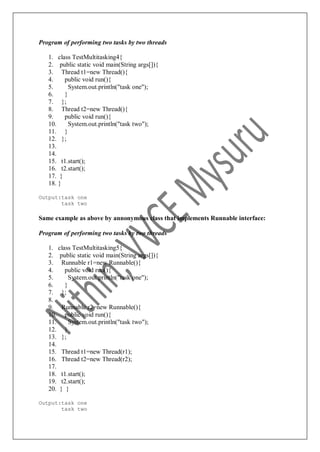 Program of performing two tasks by two threads
1. class TestMultitasking4{
2. public static void main(String args[]){
3. Thread t1=new Thread(){
4. public void run(){
5. System.out.println("task one");
6. }
7. };
8. Thread t2=new Thread(){
9. public void run(){
10. System.out.println("task two");
11. }
12. };
13.
14.
15. t1.start();
16. t2.start();
17. }
18. }
Output:task one
task two
Same example as above by annonymous class that implements Runnable interface:
Program of performing two tasks by two threads
1. class TestMultitasking5{
2. public static void main(String args[]){
3. Runnable r1=new Runnable(){
4. public void run(){
5. System.out.println("task one");
6. }
7. };
8.
9. Runnable r2=new Runnable(){
10. public void run(){
11. System.out.println("task two");
12. }
13. };
14.
15. Thread t1=new Thread(r1);
16. Thread t2=new Thread(r2);
17.
18. t1.start();
19. t2.start();
20. } }
Output:task one
task two
 