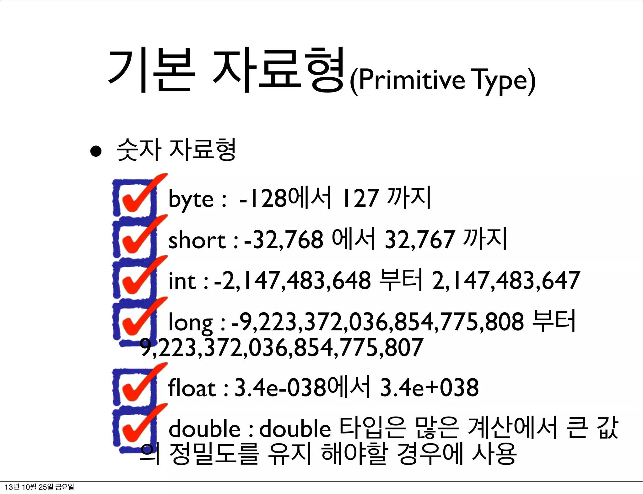 기본 자료형(Primitive Type)
• 숫자 자료형
byte : -128에서 127 까지
short : -32,768 에서 32,767 까지
int : -2,147,483,648 부터 2,147,483,647
long : -9,223,372,036,854,775,808 부터
9,223,372,036,854,775,807
ﬂoat : 3.4e-038에서 3.4e+038
double : double 타입은 많은 계산에서 큰 값
의 정밀도를 유지 해야할 경우에 사용
13년 10월 25일 금요일

 