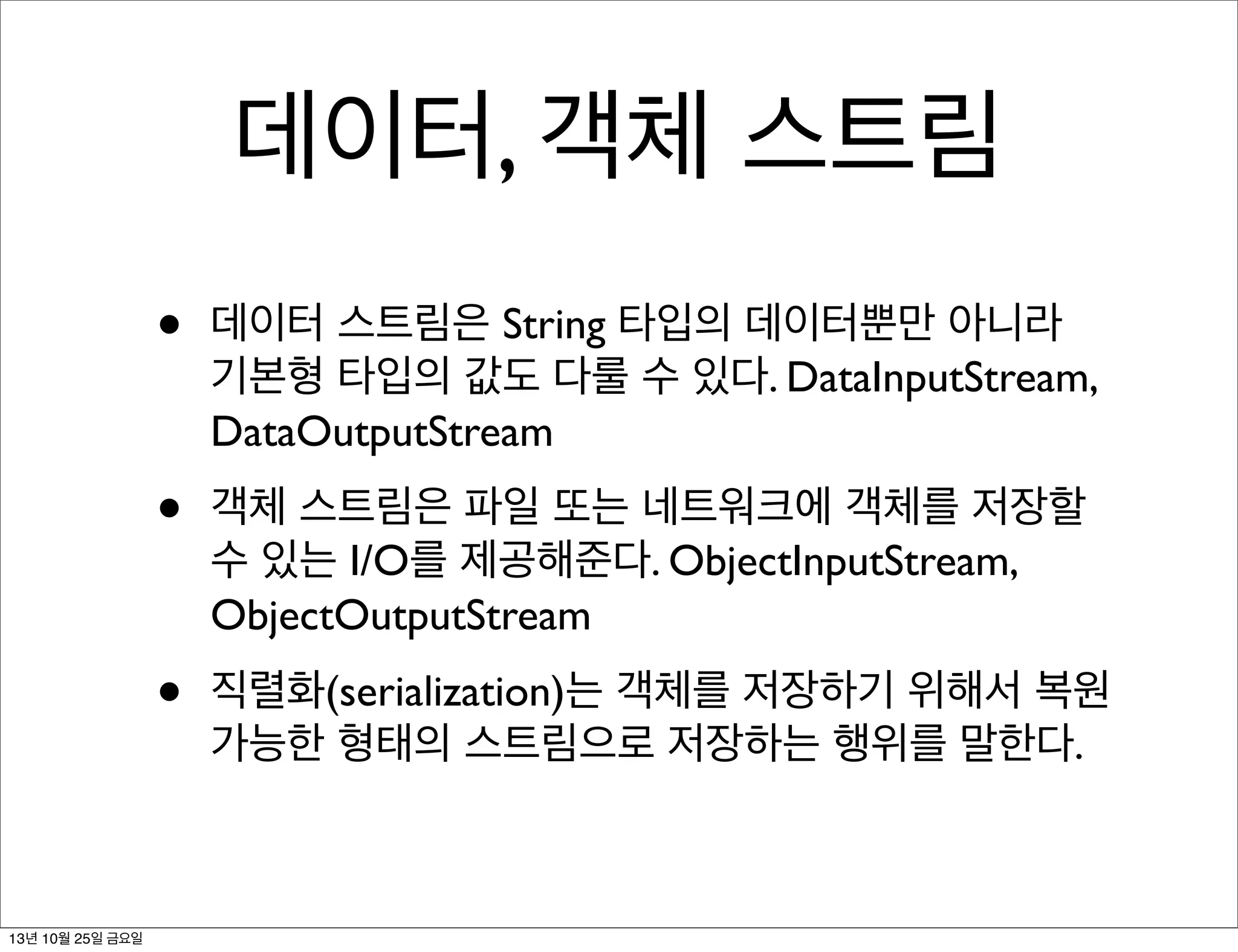 데이터, 객체 스트림
•
•

객체 스트림은 파일 또는 네트워크에 객체를 저장할
수 있는 I/O를 제공해준다. ObjectInputStream,
ObjectOutputStream

•

13년 10월 25일 금요일

데이터 스트림은 String 타입의 데이터뿐만 아니라
기본형 타입의 값도 다룰 수 있다. DataInputStream,
DataOutputStream

직렬화(serialization)는 객체를 저장하기 위해서 복원
가능한 형태의 스트림으로 저장하는 행위를 말한다.

 