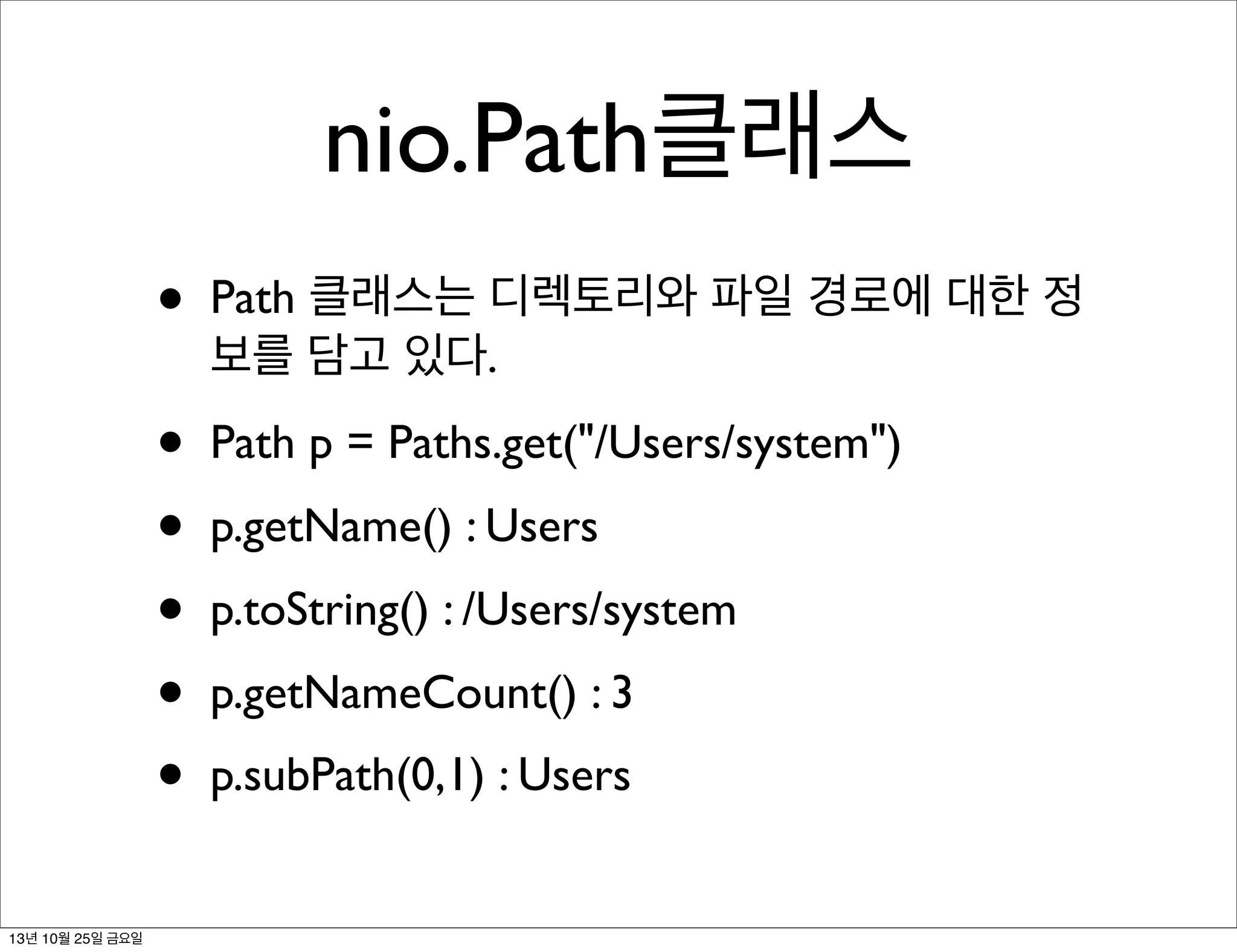 nio.Path클래스
•
•
•
•
•
•
13년 10월 25일 금요일

Path 클래스는 디렉토리와 파일 경로에 대한 정
보를 담고 있다.
Path p = Paths.get("/Users/system")
p.getName() : Users
p.toString() : /Users/system
p.getNameCount() : 3
p.subPath(0,1) : Users

 